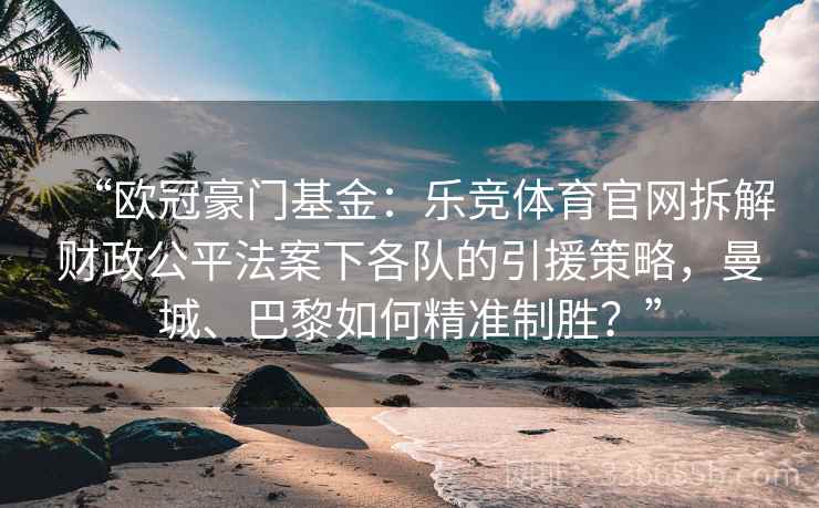“欧冠豪门基金：乐竞体育官网拆解财政公平法案下各队的引援策略，曼城、巴黎如何精准制胜？”