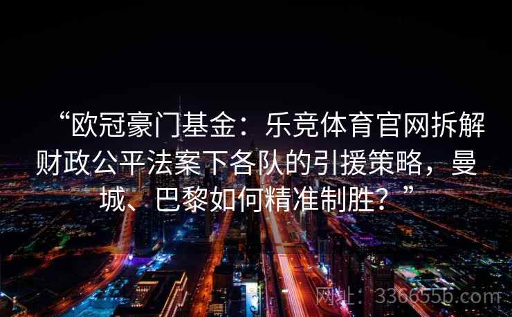 “欧冠豪门基金：乐竞体育官网拆解财政公平法案下各队的引援策略，曼城、巴黎如何精准制胜？”