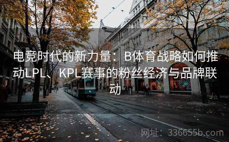 电竞时代的新力量：B体育战略如何推动LPL、KPL赛事的粉丝经济与品牌联动