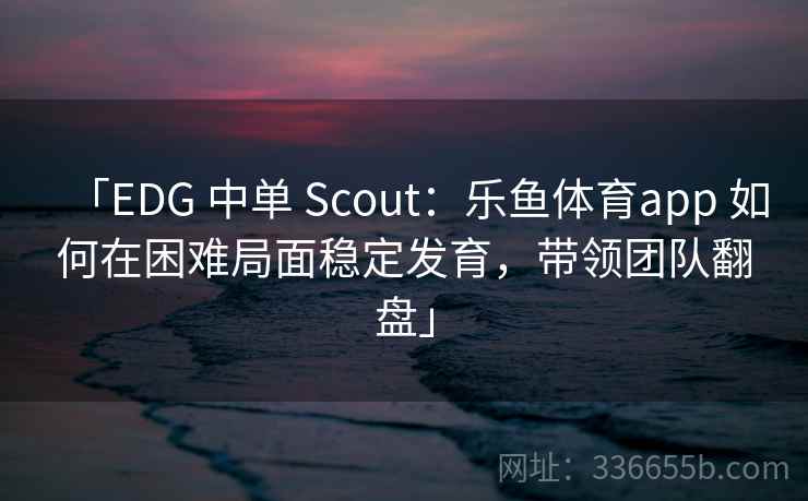 「EDG 中单 Scout：乐鱼体育app 如何在困难局面稳定发育，带领团队翻盘」