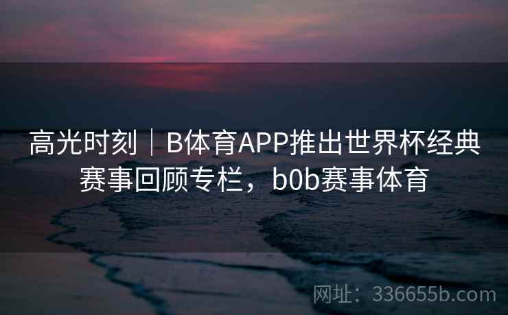高光时刻｜B体育APP推出世界杯经典赛事回顾专栏，b0b赛事体育