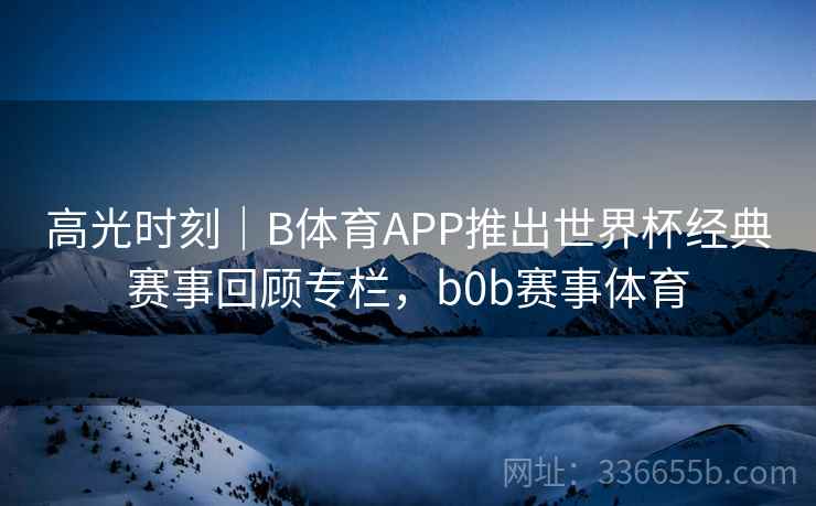 高光时刻｜B体育APP推出世界杯经典赛事回顾专栏，b0b赛事体育