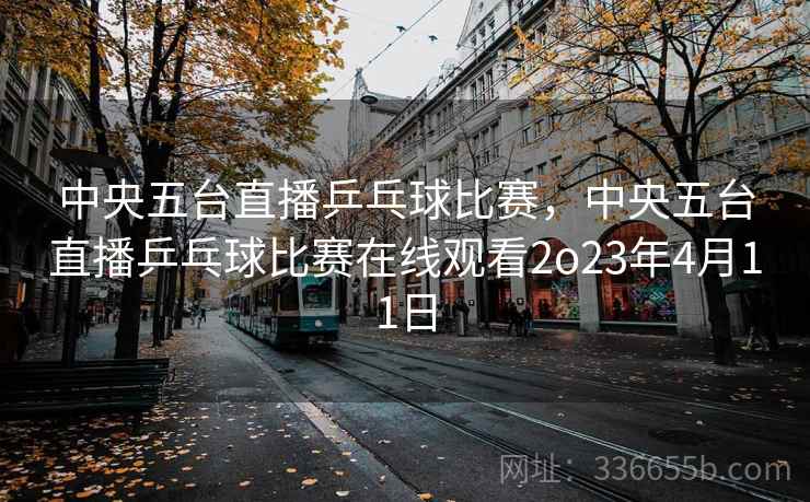 中央五台直播乒乓球比赛，中央五台直播乒乓球比赛在线观看2o23年4月11日