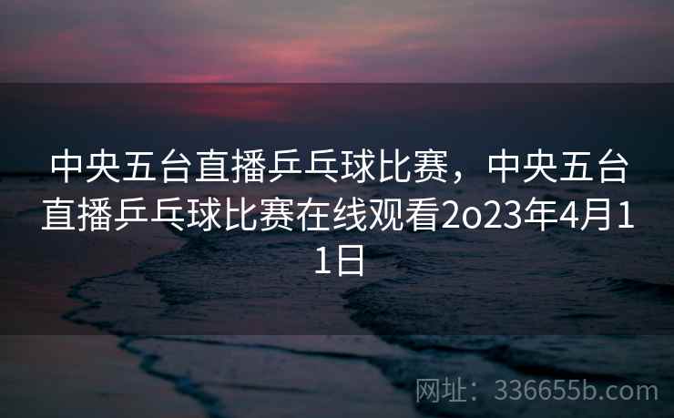 中央五台直播乒乓球比赛，中央五台直播乒乓球比赛在线观看2o23年4月11日