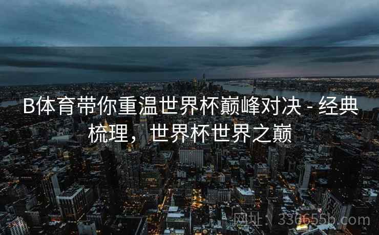 B体育带你重温世界杯巅峰对决 - 经典梳理，世界杯世界之巅