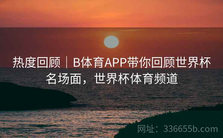 热度回顾｜B体育APP带你回顾世界杯名场面，世界杯体育频道  第2张