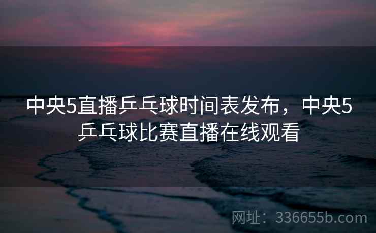 中央5直播乒乓球时间表发布，中央5乒乓球比赛直播在线观看  第2张