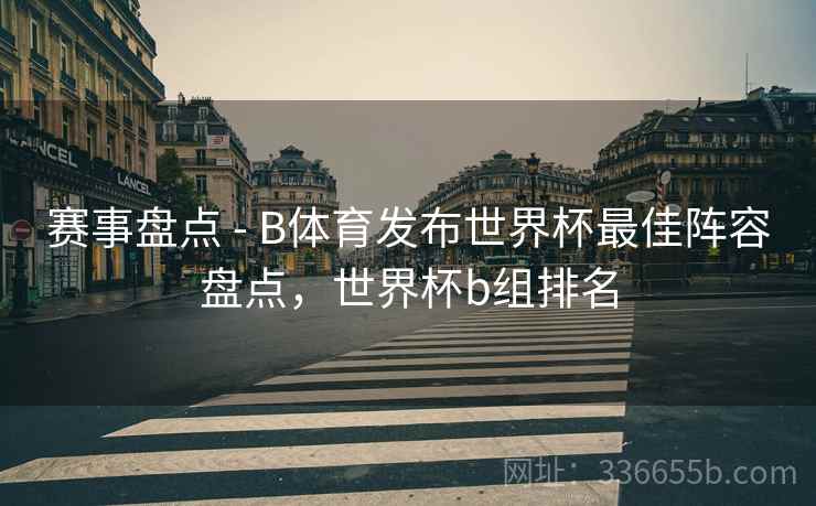 赛事盘点 - B体育发布世界杯最佳阵容盘点，世界杯b组排名