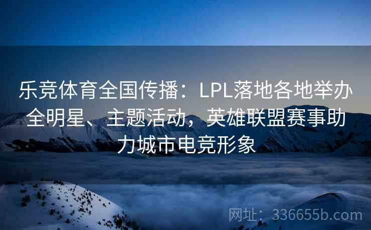 乐竞体育全国传播：LPL落地各地举办全明星、主题活动，英雄联盟赛事助力城市电竞形象