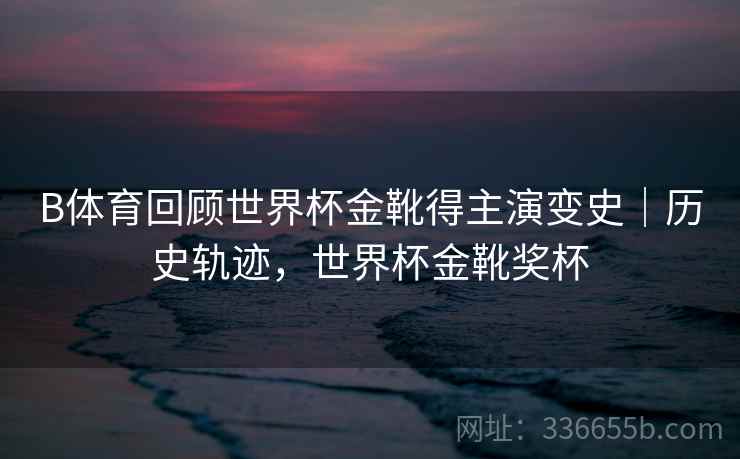 B体育回顾世界杯金靴得主演变史｜历史轨迹，世界杯金靴奖杯