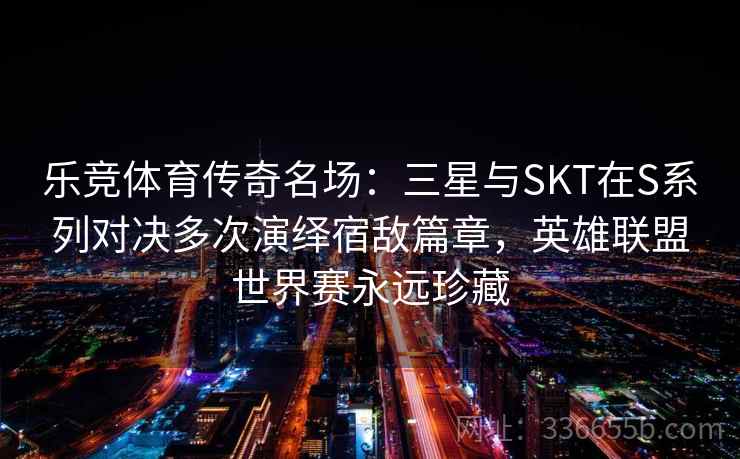 乐竞体育传奇名场：三星与SKT在S系列对决多次演绎宿敌篇章，英雄联盟世界赛永远珍藏