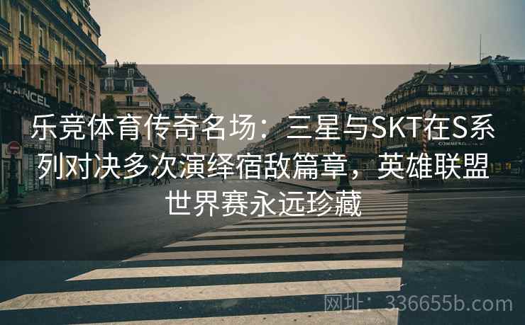 乐竞体育传奇名场：三星与SKT在S系列对决多次演绎宿敌篇章，英雄联盟世界赛永远珍藏  第2张