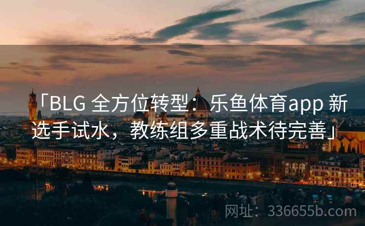「BLG 全方位转型：乐鱼体育app 新选手试水，教练组多重战术待完善」  第2张