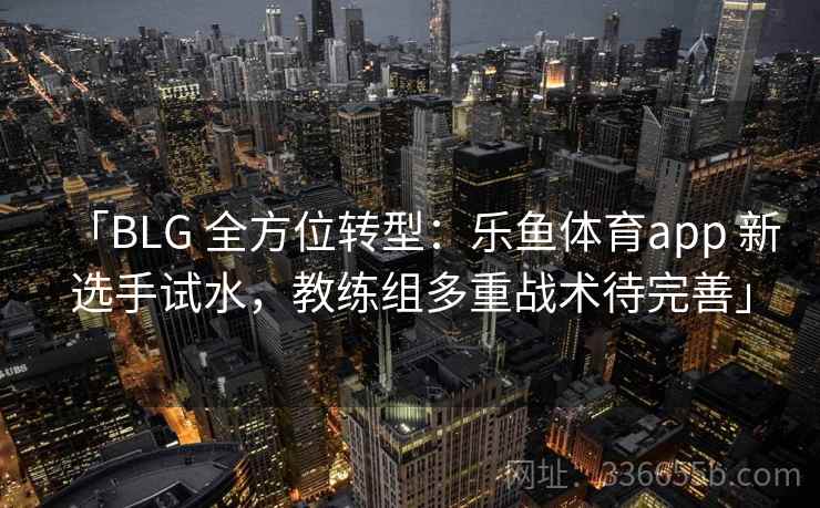 「BLG 全方位转型：乐鱼体育app 新选手试水，教练组多重战术待完善」