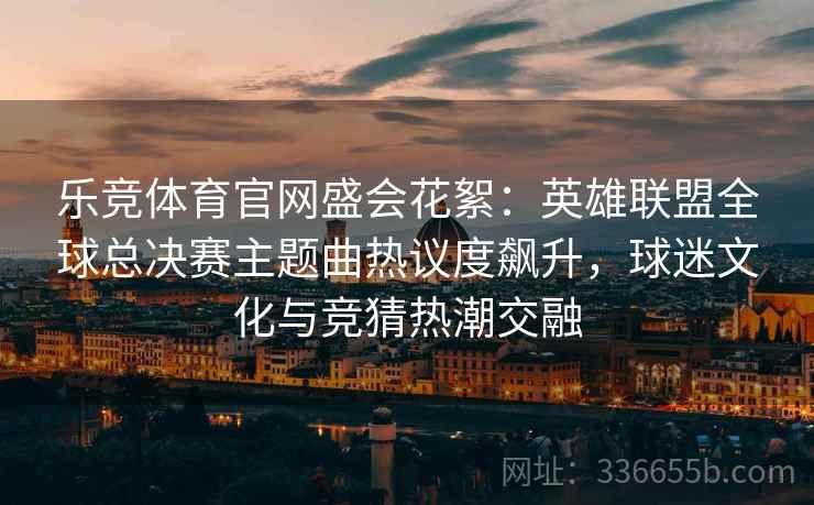 乐竞体育官网盛会花絮：英雄联盟全球总决赛主题曲热议度飙升，球迷文化与竞猜热潮交融