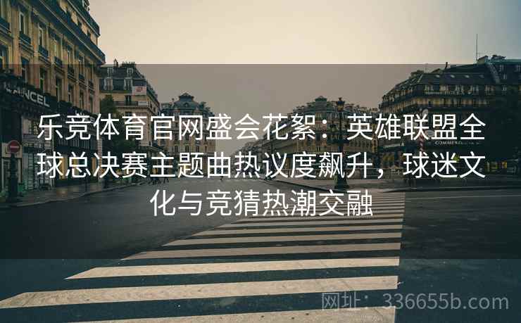 乐竞体育官网盛会花絮：英雄联盟全球总决赛主题曲热议度飙升，球迷文化与竞猜热潮交融  第2张