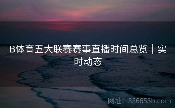 B体育五大联赛赛事直播时间总览｜实时动态