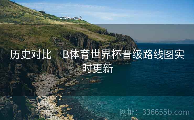历史对比｜B体育世界杯晋级路线图实时更新