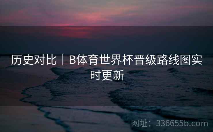历史对比｜B体育世界杯晋级路线图实时更新  第2张