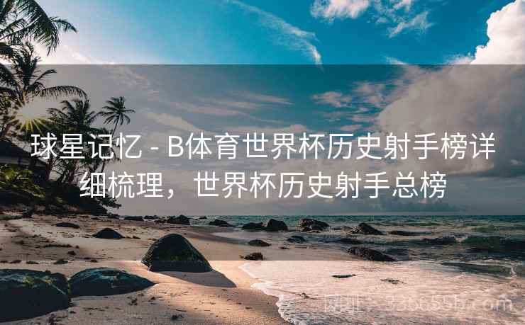 球星记忆 - B体育世界杯历史射手榜详细梳理，世界杯历史射手总榜