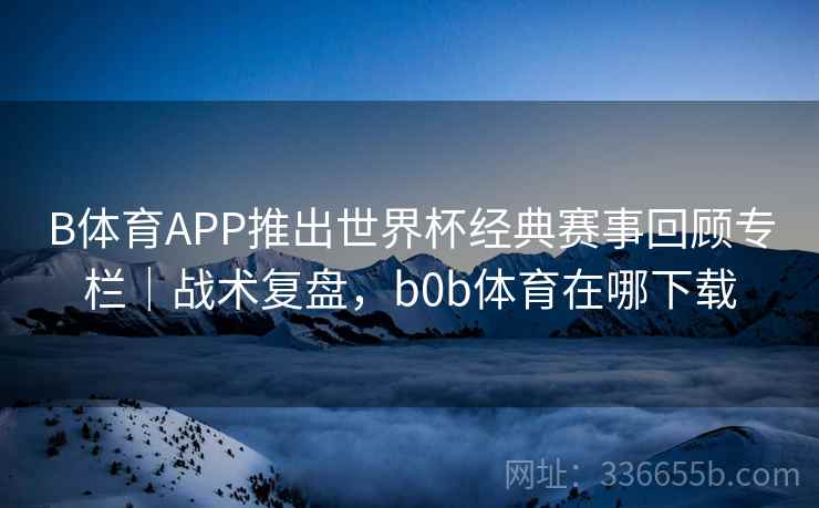 B体育APP推出世界杯经典赛事回顾专栏｜战术复盘，b0b体育在哪下载