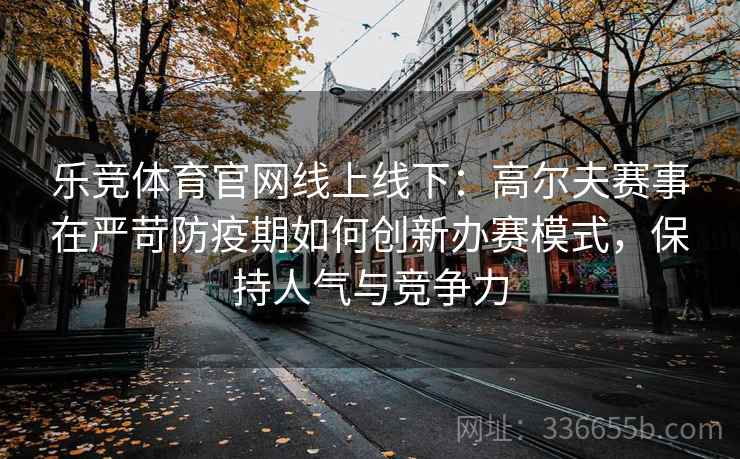 乐竞体育官网线上线下：高尔夫赛事在严苛防疫期如何创新办赛模式，保持人气与竞争力