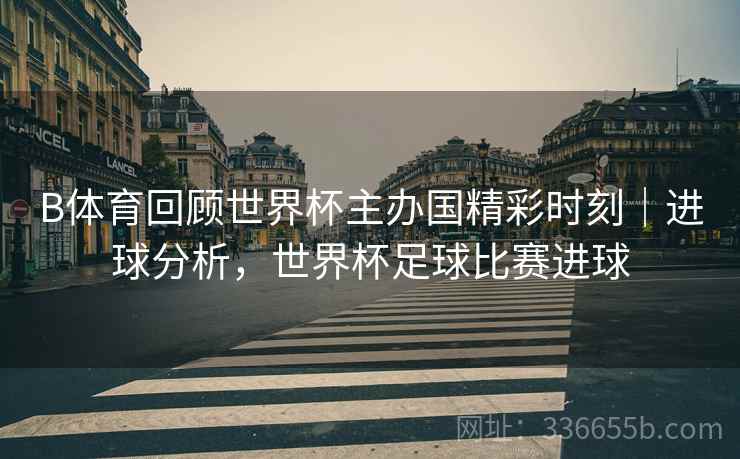 B体育回顾世界杯主办国精彩时刻｜进球分析，世界杯足球比赛进球