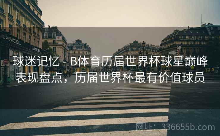 球迷记忆 - B体育历届世界杯球星巅峰表现盘点，历届世界杯最有价值球员