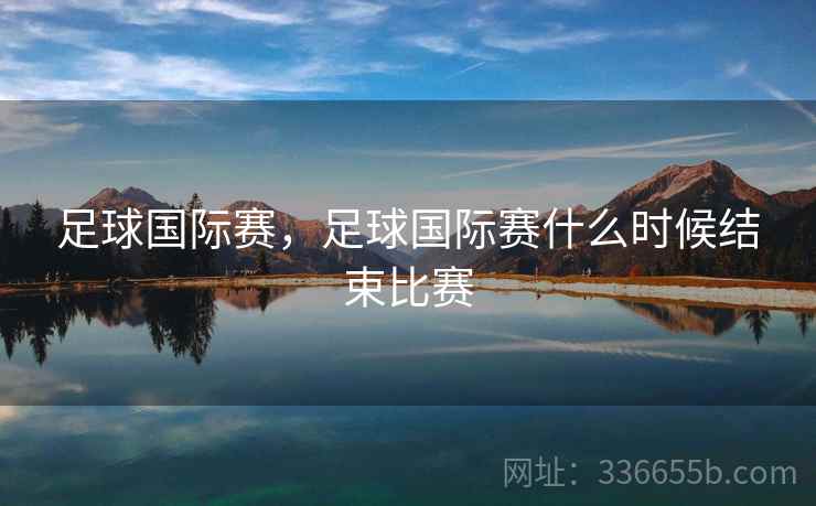 足球国际赛，足球国际赛什么时候结束比赛