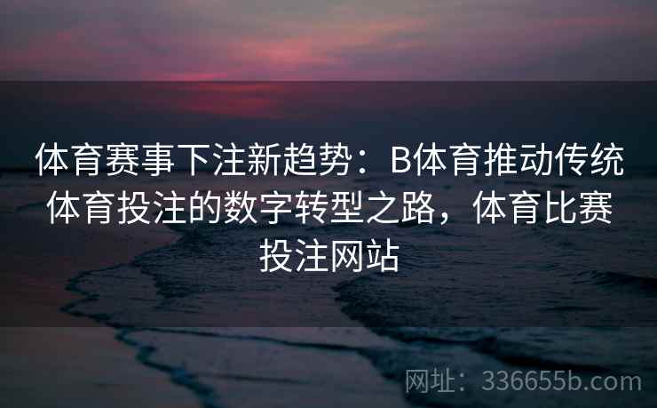 体育赛事下注新趋势：B体育推动传统体育投注的数字转型之路，体育比赛投注网站